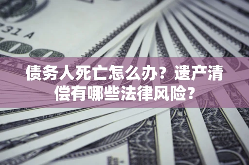 北京债务人死亡怎么办？遗产清偿有哪些法律风险？
