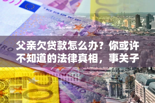北京父亲欠贷款怎么办？你或许不知道的法律真相，事关子女未来