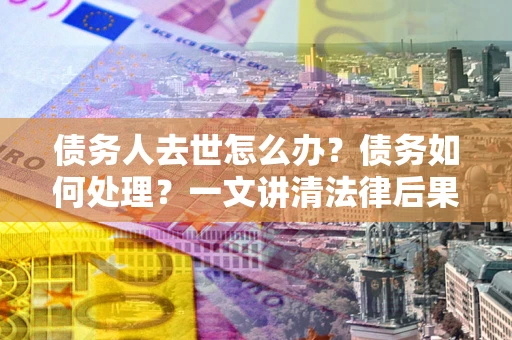 北京债务人去世怎么办？债务如何处理？一文讲清法律后果